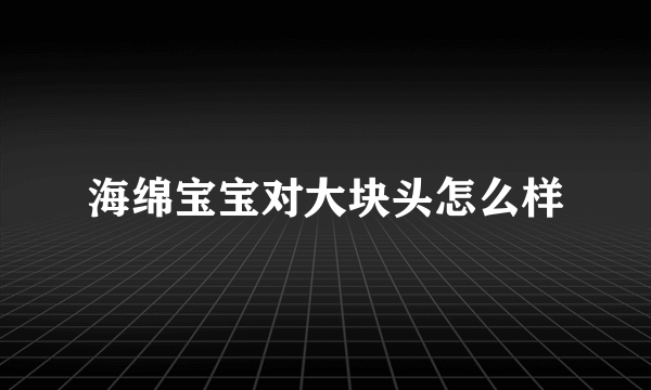 海绵宝宝对大块头怎么样