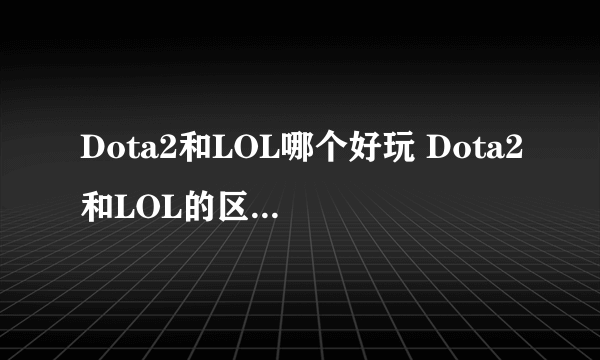 Dota2和LOL哪个好玩 Dota2和LOL的区别 dota2和lol哪个玩的人多