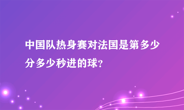 中国队热身赛对法国是第多少分多少秒进的球？
