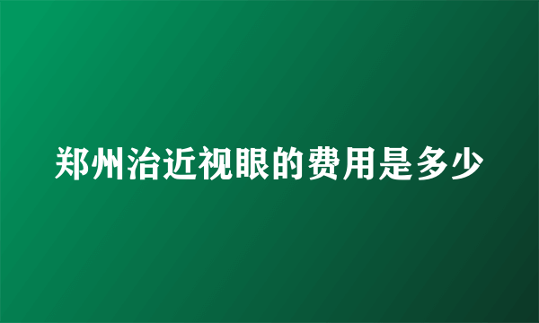郑州治近视眼的费用是多少