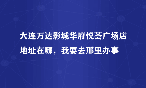 大连万达影城华府悦荟广场店地址在哪，我要去那里办事