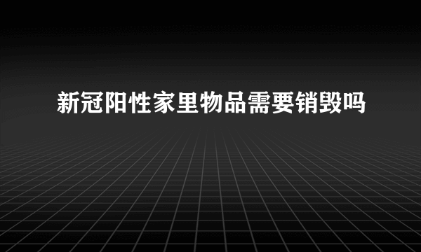 新冠阳性家里物品需要销毁吗