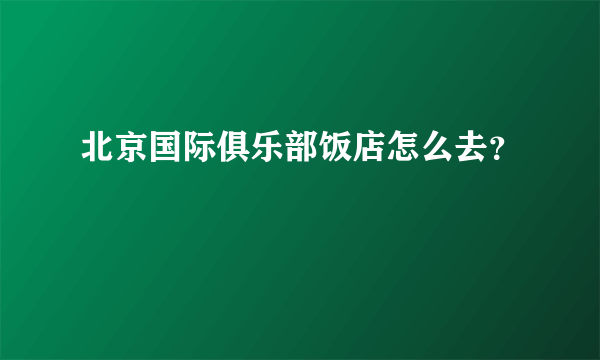 北京国际俱乐部饭店怎么去？