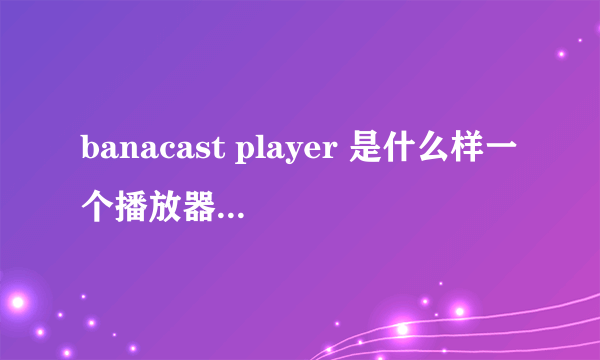banacast player 是什么样一个播放器，这种直播的播放器是怎么回事