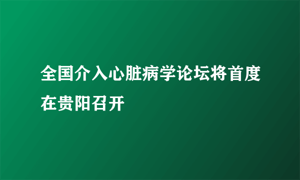 全国介入心脏病学论坛将首度在贵阳召开