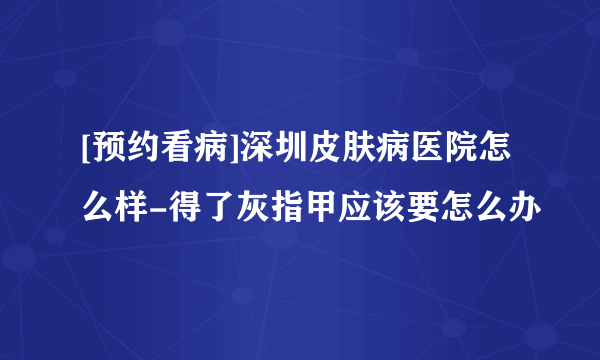 [预约看病]深圳皮肤病医院怎么样-得了灰指甲应该要怎么办