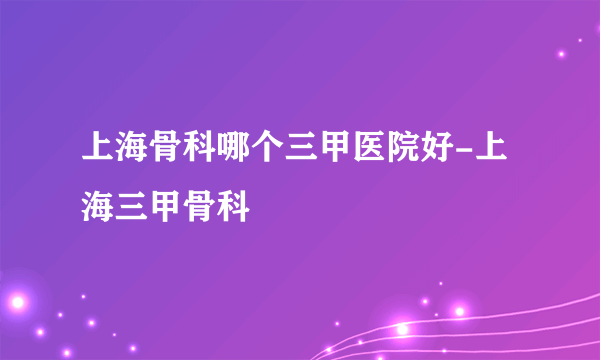 上海骨科哪个三甲医院好-上海三甲骨科