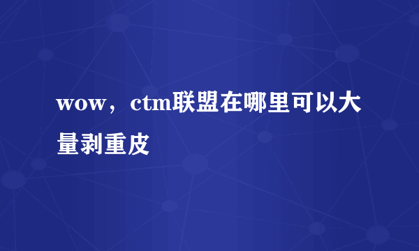 wow，ctm联盟在哪里可以大量剥重皮