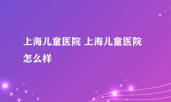 上海儿童医院 上海儿童医院怎么样