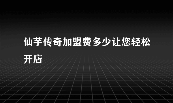 仙芋传奇加盟费多少让您轻松开店