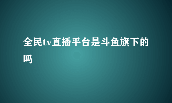 全民tv直播平台是斗鱼旗下的吗