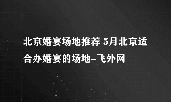 北京婚宴场地推荐 5月北京适合办婚宴的场地-飞外网