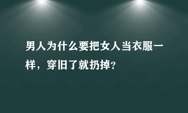 男人为什么要把女人当衣服一样，穿旧了就扔掉？