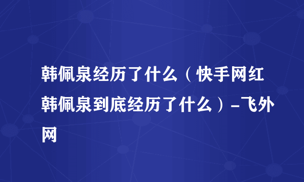 韩佩泉经历了什么（快手网红韩佩泉到底经历了什么）-飞外网
