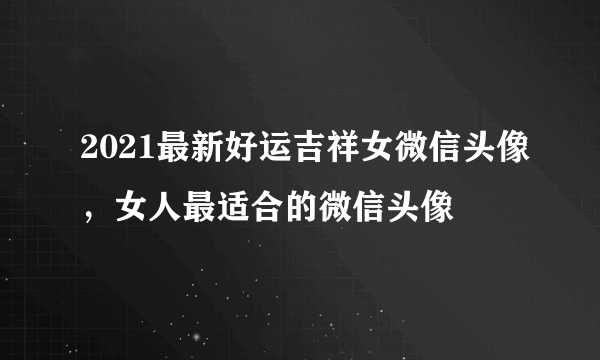 2021最新好运吉祥女微信头像，女人最适合的微信头像