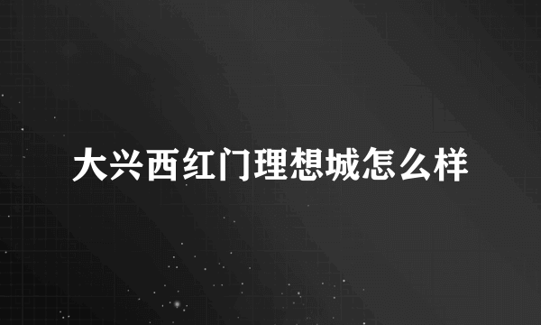 大兴西红门理想城怎么样