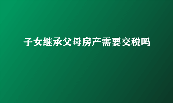子女继承父母房产需要交税吗