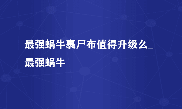 最强蜗牛裹尸布值得升级么_最强蜗牛