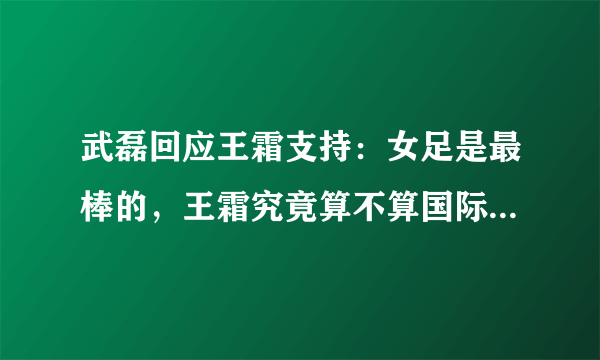武磊回应王霜支持：女足是最棒的，王霜究竟算不算国际顶流足球运动员？