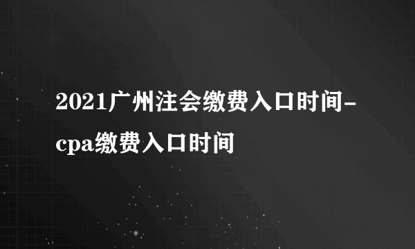 2021广州注会缴费入口时间-cpa缴费入口时间