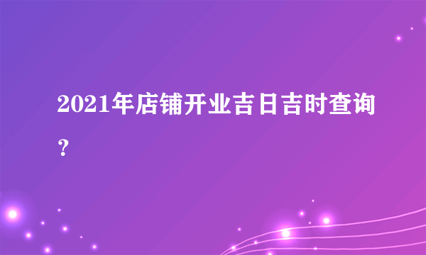 2021年店铺开业吉日吉时查询？