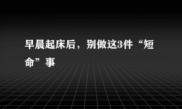 早晨起床后，别做这3件“短命”事