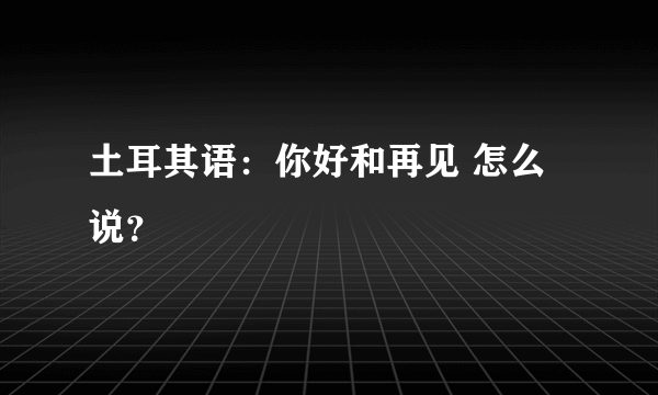 土耳其语：你好和再见 怎么说？