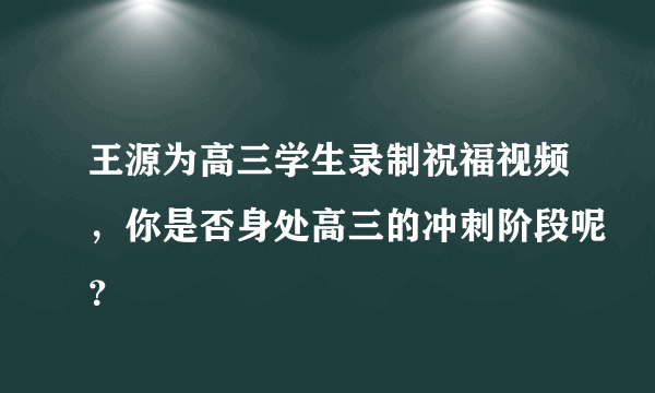 王源为高三学生录制祝福视频，你是否身处高三的冲刺阶段呢？