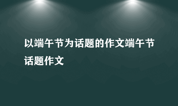 以端午节为话题的作文端午节话题作文