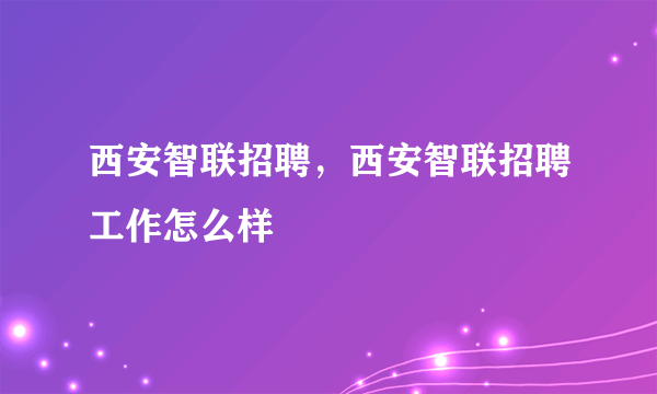 西安智联招聘，西安智联招聘工作怎么样