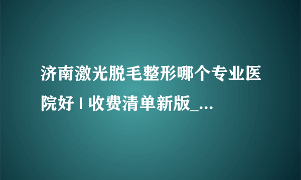 济南激光脱毛整形哪个专业医院好 | 收费清单新版_腿上和手臂上汗毛长，想做激光脱毛，激光脱毛要多少钱，一般要做几次呢？