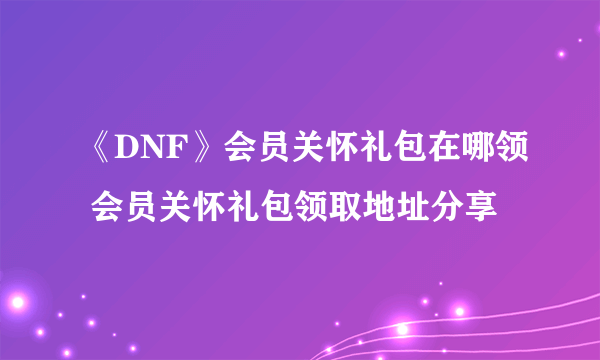 《DNF》会员关怀礼包在哪领 会员关怀礼包领取地址分享