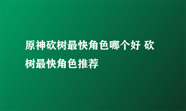 原神砍树最快角色哪个好 砍树最快角色推荐