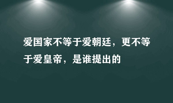 爱国家不等于爱朝廷，更不等于爱皇帝，是谁提出的