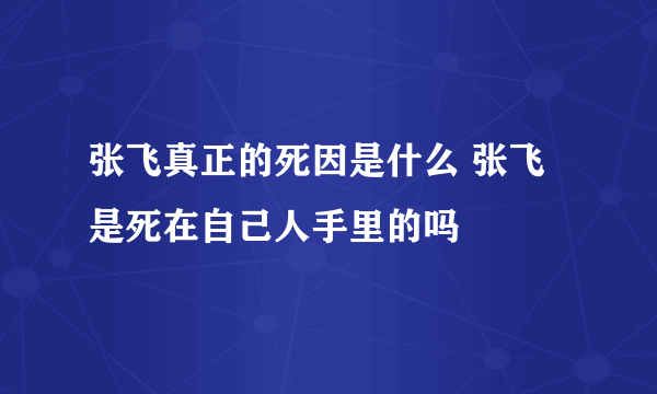 张飞真正的死因是什么 张飞是死在自己人手里的吗