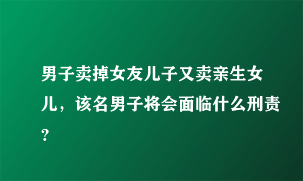 男子卖掉女友儿子又卖亲生女儿，该名男子将会面临什么刑责？