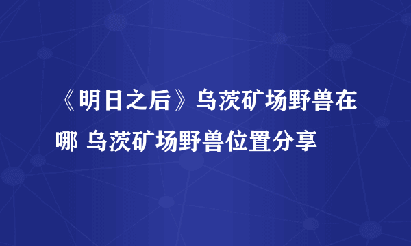 《明日之后》乌茨矿场野兽在哪 乌茨矿场野兽位置分享