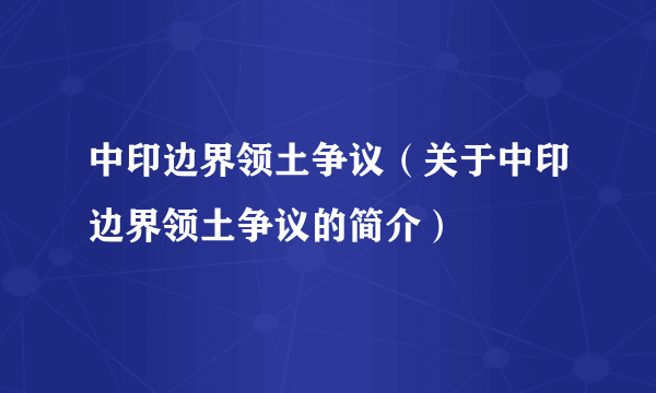 中印边界领土争议（关于中印边界领土争议的简介）