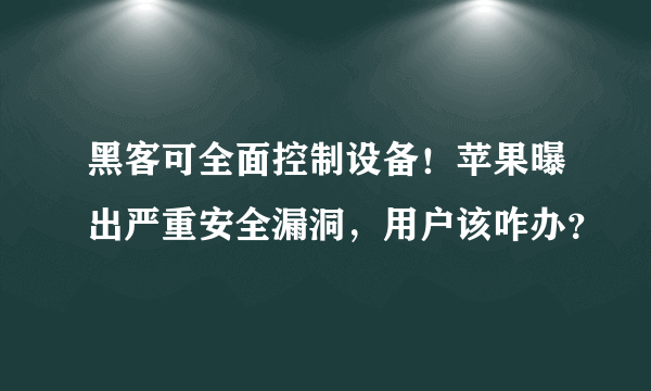 黑客可全面控制设备！苹果曝出严重安全漏洞，用户该咋办？