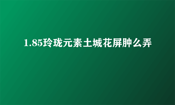 1.85玲珑元素土城花屏肿么弄
