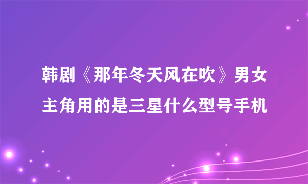 韩剧《那年冬天风在吹》男女主角用的是三星什么型号手机