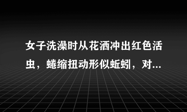 女子洗澡时从花洒冲出红色活虫，蜷缩扭动形似蚯蚓，对身体是否会有伤害？