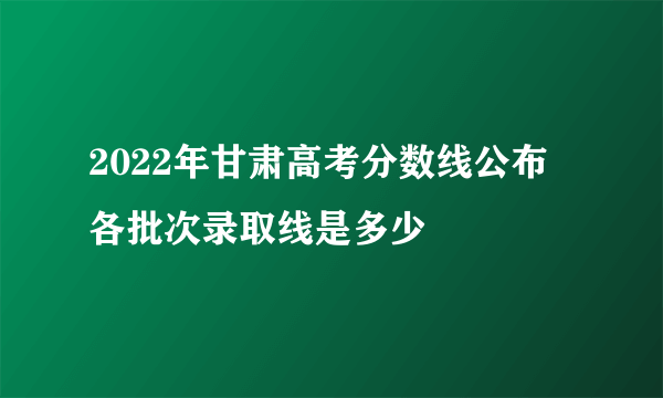 2022年甘肃高考分数线公布 各批次录取线是多少