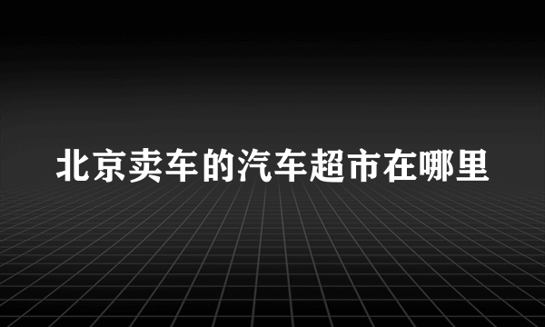 北京卖车的汽车超市在哪里