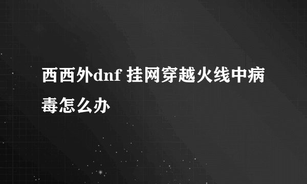 西西外dnf 挂网穿越火线中病毒怎么办