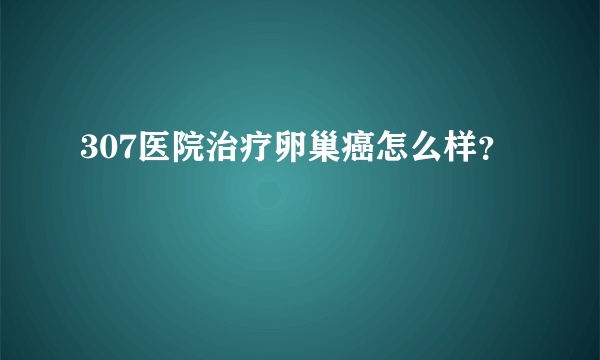 307医院治疗卵巢癌怎么样？