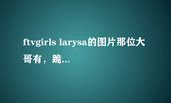 ftvgirls larysa的图片那位大哥有，跪求！有的给发个吧？