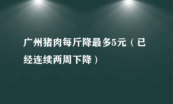 广州猪肉每斤降最多5元（已经连续两周下降）