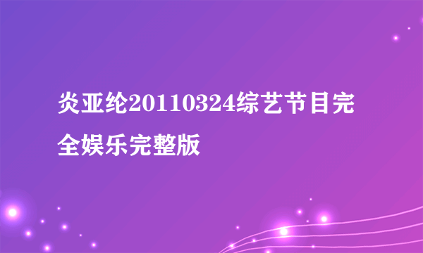 炎亚纶20110324综艺节目完全娱乐完整版