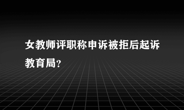 女教师评职称申诉被拒后起诉教育局？